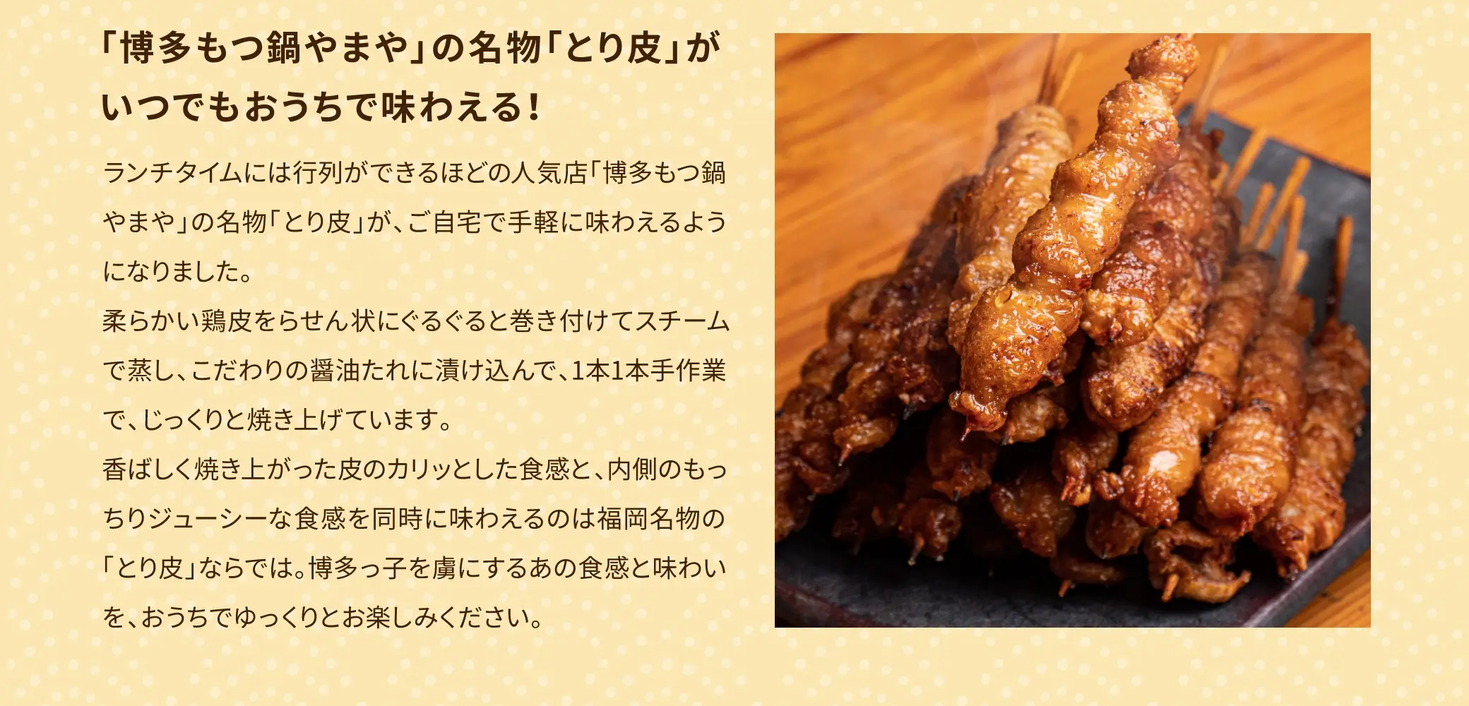 「博多もつ鍋やまや」の名物「とり皮」がいつでもおうちで味わえる！ランチタイムには行列ができるほどの人気店「博多もつ鍋やまや」の名物「とり皮」が、ご自宅で手軽に味わえるようになりました。