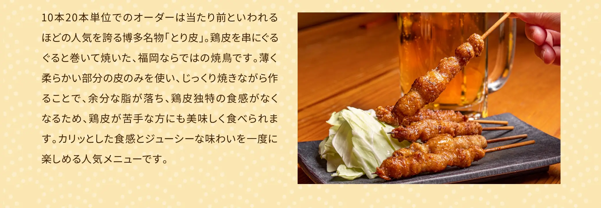 10本20本単位でのオーダーは当たり前といわれるほどの人気を誇る博多名物「とり皮」。鶏皮を串にぐるぐると巻いて焼いた、福岡ならではの焼き鳥です。薄く柔らかい部分の皮のみを使い、じっくり焼きながら作ることで、余分な脂が落ち、鶏皮独特の食感がなくなるため、鶏皮が苦手な方にも美味しく食べられます。カリッとした食感とジューシーな味わいを一度に楽しめる人気メニューです。