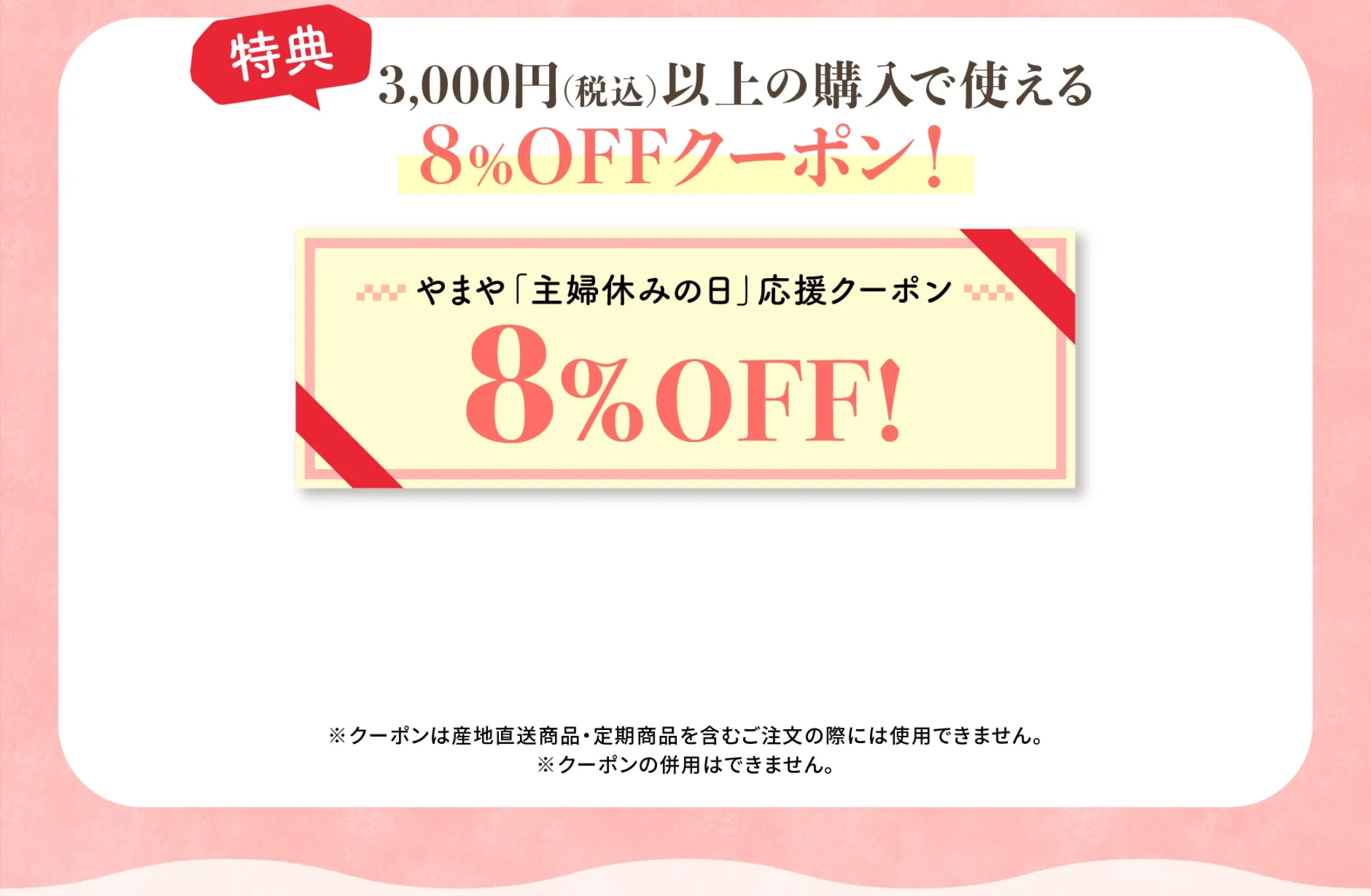 特典内容は、3,000円(税込)以上の購入で使える8%OFFクーポンプレゼント！ ※クーポンは産地直送商品・定期商品を含むご注文の際には使用できません。※クーポンの併用はできません。