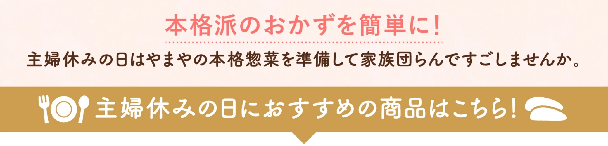 本格派のおかずを簡単に！主婦休みの日はやまやの本格惣菜を準備して家族団らんで過ごしませんか？主婦休みの日におすすめの商品はこちら！