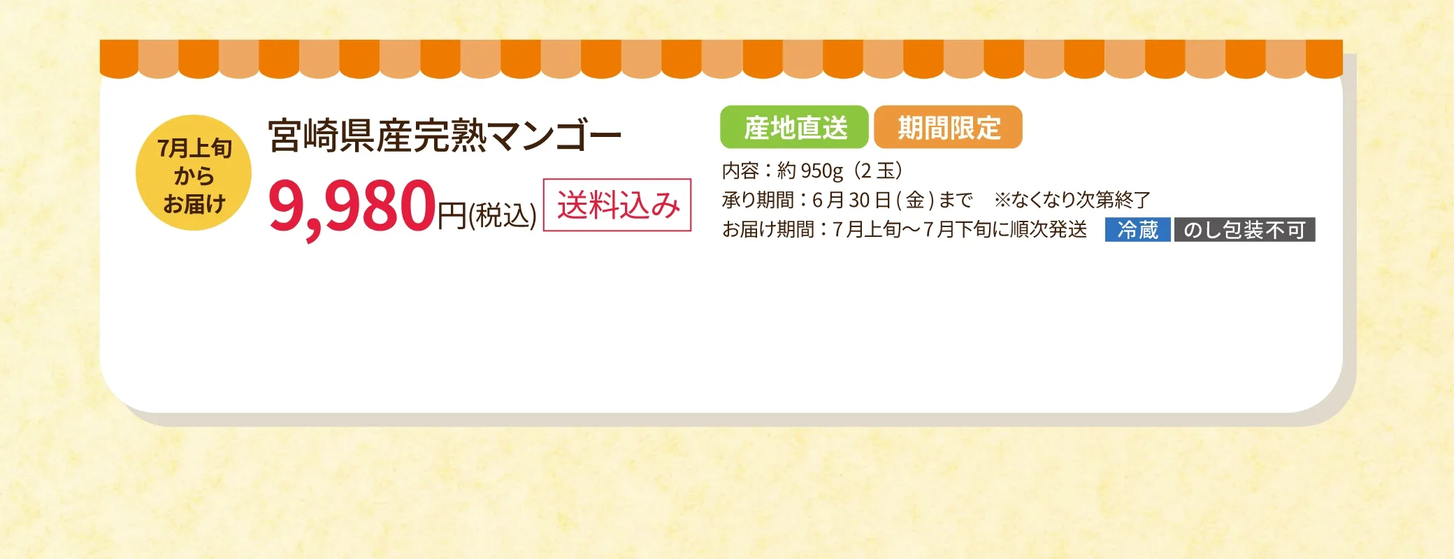 7月上旬からお届け！宮崎県産完熟マンゴー 9,980円(税込／送料込み／要冷蔵／のし包装不可)　◎内容：約950g(2玉)　◎承り期間：6月30日(金)まで ※なくなり次第終了　◎お届け期間：7月上旬~7月下旬に順次発送