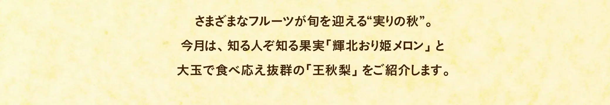さまざまなフルーツが旬を迎える“実りの秋”。今月は、知る人ぞ知る果実「輝北おり姫メロン」と大玉で食べ応え抜群の「王秋梨」をご紹介します。