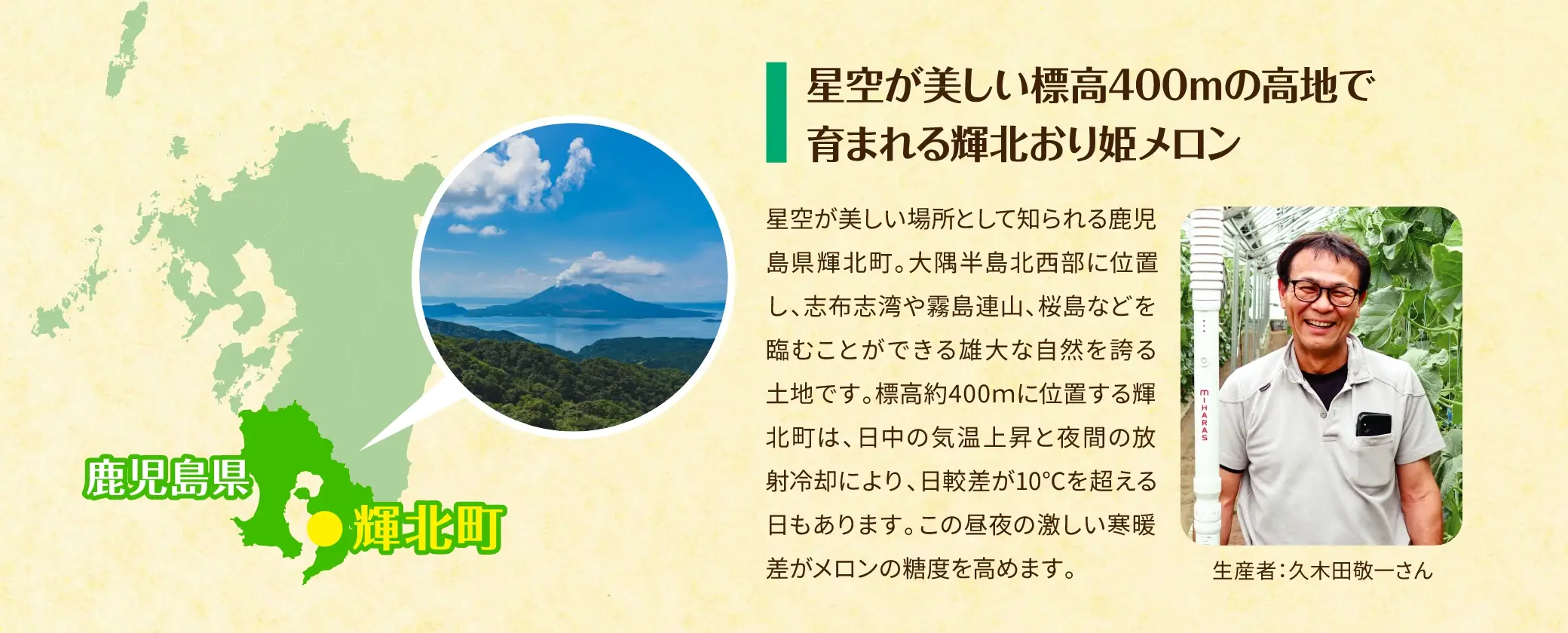 星空が美しい標高400mの高地で育まれる輝北おり姫メロン／星空が美しい場所として知られる鹿児島県輝北町。大隅半島北西部に位置し、志布志湾や霧島連山、桜島などを臨むことができる雄大な自然を誇る土地です。標高約400mに位置する輝北町は、日中の気温上昇と夜間の放射冷却により、日較差が10℃を超える日もあります。この昼夜の激しい寒暖差がメロンの糖度を高めます。