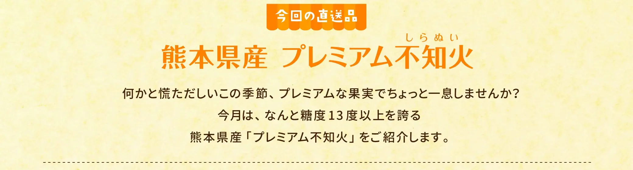 何かと慌ただしいこの季節、プレミアムな果実でちょっと一息しませんか？今月は、なんと糖度13度以上を誇る熊本県産「プレミアム不知火」をご紹介します。
