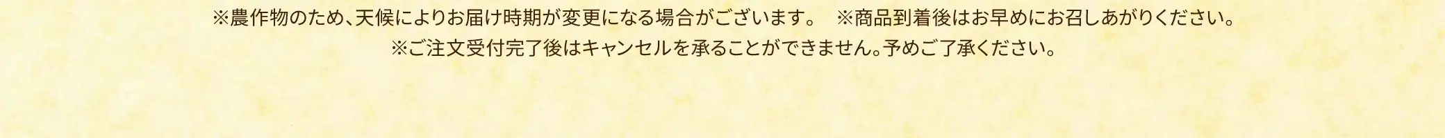 ※農作物のため、天候によりお届け時期が変更になる場合がございます。※商品到着後はお早めにお召しあがりください。※ご注文受付完了後はキャンセルを承ることができません。予めご了承ください。