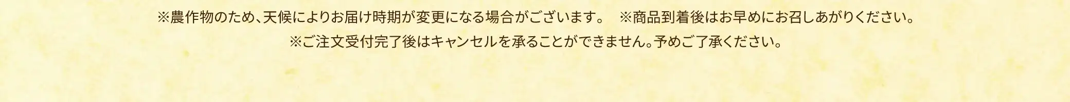 ※農作物のため、天候によりお届け時期が変更になる場合がございます。※商品到着後はお早めにお召しあがりください。※ご注文受付完了後はキャンセルを承ることができません。予めご了承ください。