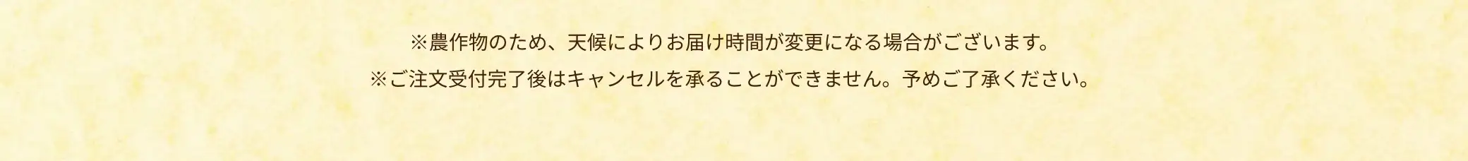 ※農作物のため、天候によりお届け時間が変更になる場合がございます。※ご注文受付完了後はキャンセルと承ることができません。予めご了承ください。