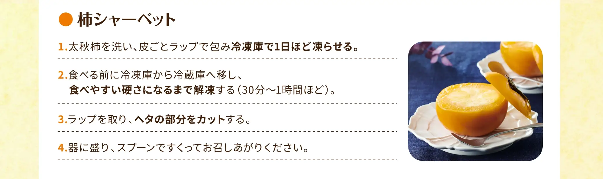 柿シャーベット：①太秋柿を洗い、皮ごとラップで包み 冷凍庫で1日ほど凍らせる。②食べる前に冷凍庫から冷蔵庫へ移し、食べやすい硬さになるまで解凍する（30分〜1時間ほど）。③ラップを取り、ヘタの部分をカットする。④器に盛り、スプーンですくってお召しあがりください。
