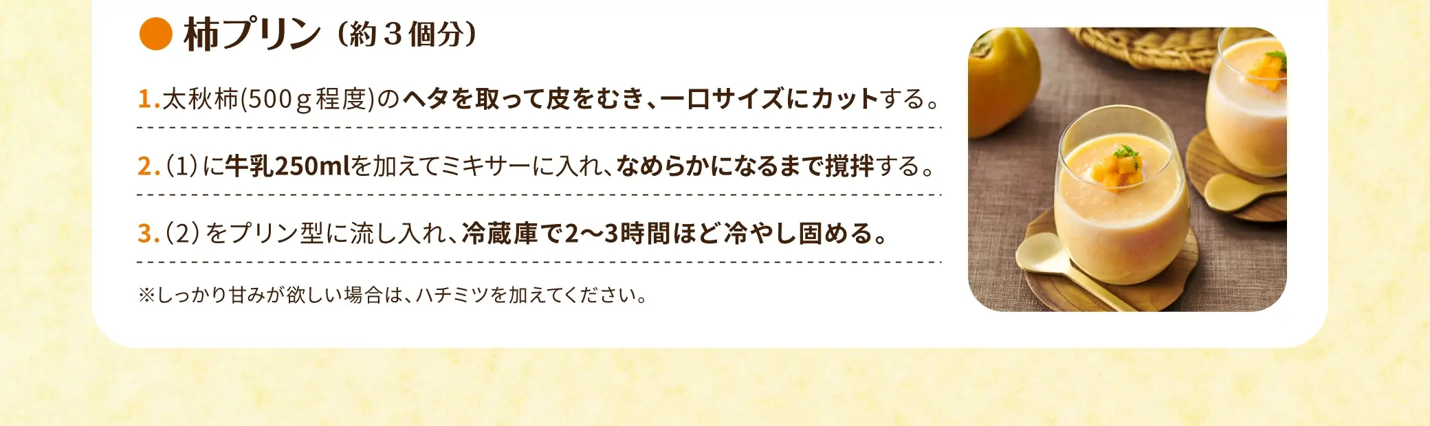 柿プリン(約3個分)：①太秋柿（500g程度）のヘタを取って皮をむき、一口サイズにカットする。②(1)に 牛乳250ml を加えてミキサーに入れ、なめらかになるまで撹拌する。③(2)をプリン型に流し入れ、冷蔵庫で2〜3時間ほど冷やし固める。　※しっかり甘みが欲しい場合は、ハチミツを加えてください。