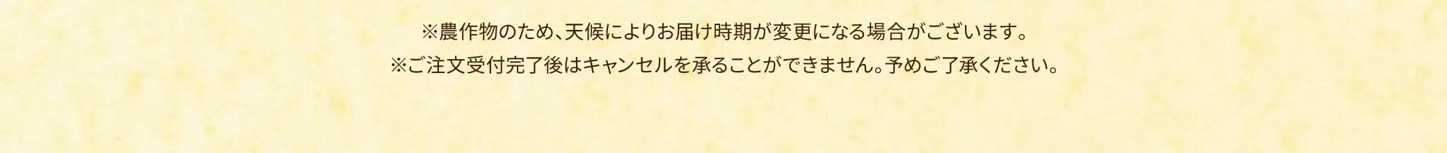 ※農作物のため、天候によりお届け時間が変更になる場合がございます。※ご注文受付完了後はキャンセルと承ることができません。予めご了承ください。