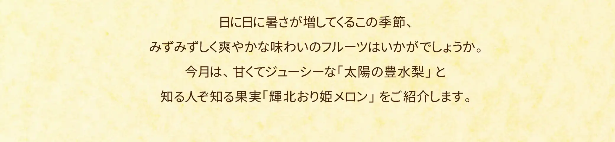 日に日に暑さが増してくるこの季節、みずみずしく爽やかな味わいのフルーツはいかがでしょうか。今月は、甘くてジューシーな「太陽の豊水梨」と知る人ぞ知る果実「輝北より姫メロン」をご紹介します。
