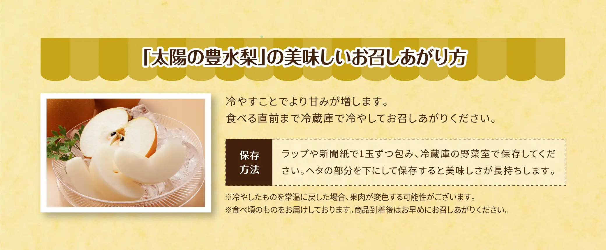 ＜「太陽の豊水梨」の美味しいお召しあがり方＞冷やすことでより甘みが増します。食べる直前まで冷蔵庫で冷やしてお召しあがりください。【保存方法】ラップや新聞紙で1玉ずつ包み、冷蔵庫の野菜室で保存してください。ヘタの部分を下にして保存すると美味しさが長持ちします。【注意事項】※冷やしたものを常温に戻した場合、果肉が変色する可能性がございます。※食べ頃のものをお届けしております。商品到着後はお早めにお召しあがりください。