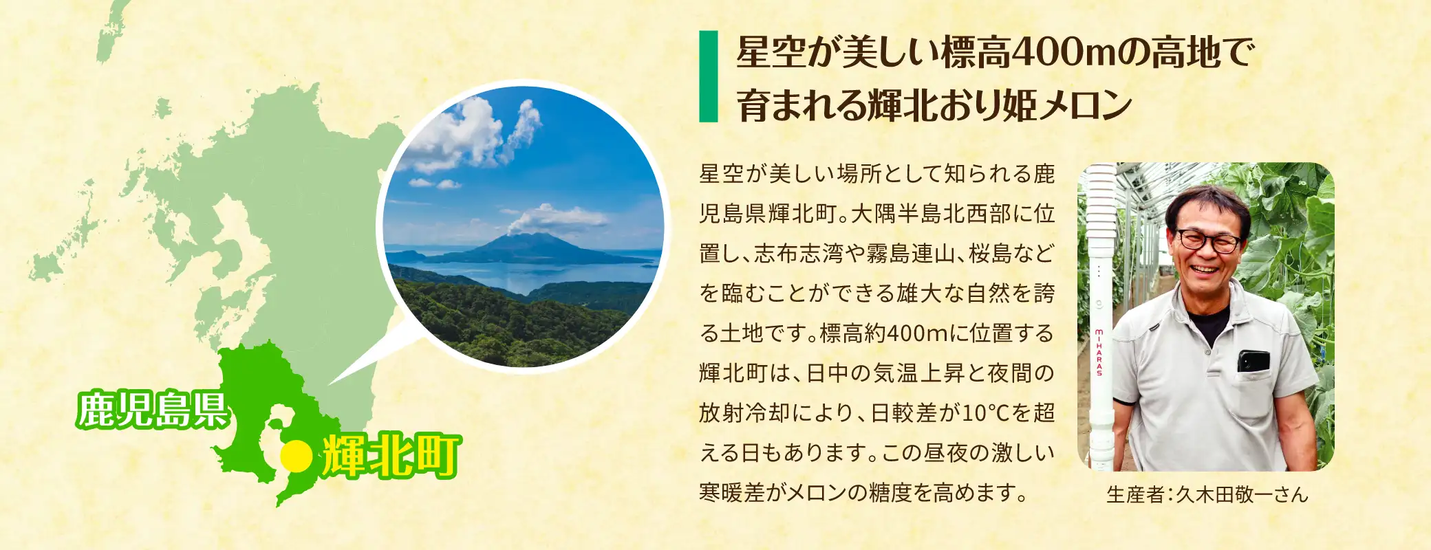 星空が美しい標高400mの高地で育まれる輝北おり姫メロン／星空が美しい場所として知られる鹿児島県輝北町。大隅半島北西部に位置した赤崩湾や霧島連山、桜島などを臨むことができる雄大な自然を誇る土地です。標高約400mに位置する輝北町は、日中の気温上昇と夜間の放射冷却により、日較差が10℃を超える日もあります。この昼夜の激しい寒暖差がメロンの糖度を高めます。＜生産者：久木田敬一さん＞
