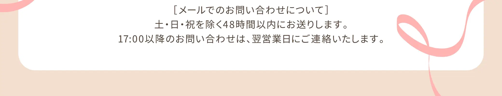 【メールでのお問い合わせについて】土・日・祝を除く48時間以内にお送りしております。17:00以降のお問い合わせは、翌営業日にご連絡いたします。
