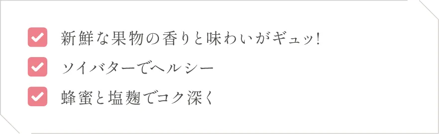 (1)新鮮な果物の香りと味わいがギュッ!(2)ソイバターでヘルシー(3)蜂蜜と塩麹でコク深く