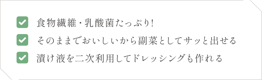 (1)食物繊維・乳酸菌たっぷり!(2)そのままでおいしいから副菜としてサッと出せる(3)漬け液を二次利用してドレッシングも作れる