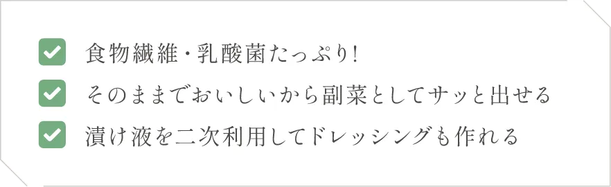 (1)食物繊維・乳酸菌たっぷり!(2)そのままでおいしいから副菜としてサッと出せる(3)漬け液を二次利用してドレッシングも作れる