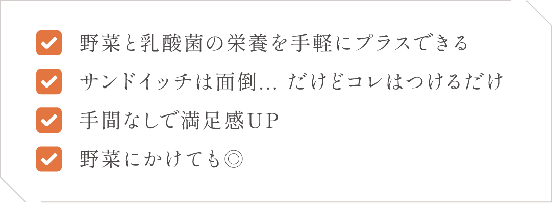 (1)野菜と乳酸菌の栄養を手軽にプラスできる(2)サンドイッチは面倒、、、だけどコレはつけるだけ(3)手間なしで満足感UP(4)野菜にかけてもGOOD！