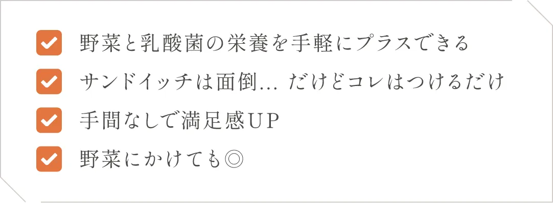 (1)野菜と乳酸菌の栄養を手軽にプラスできる(2)サンドイッチは面倒、、、だけどコレはつけるだけ(3)手間なしで満足感UP(4)野菜にかけてもGOOD！