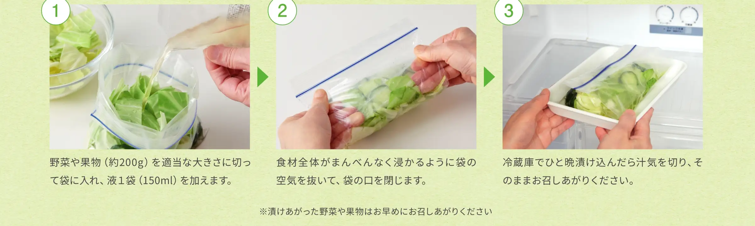 ①野菜や果物(約200g)を適当な大きさに切って袋に入れ、液1袋(150ml)を加えます。②食材全体がまんべんなく浸かるように袋の空気を抜いて、袋の口を閉じます。③冷蔵庫でひと晩漬け込んだら汁気を切り、そのままお召しあがりください。