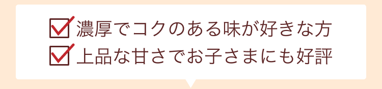 濃厚でコクのある味が好きな方・上品な甘さでお子さまにも好評