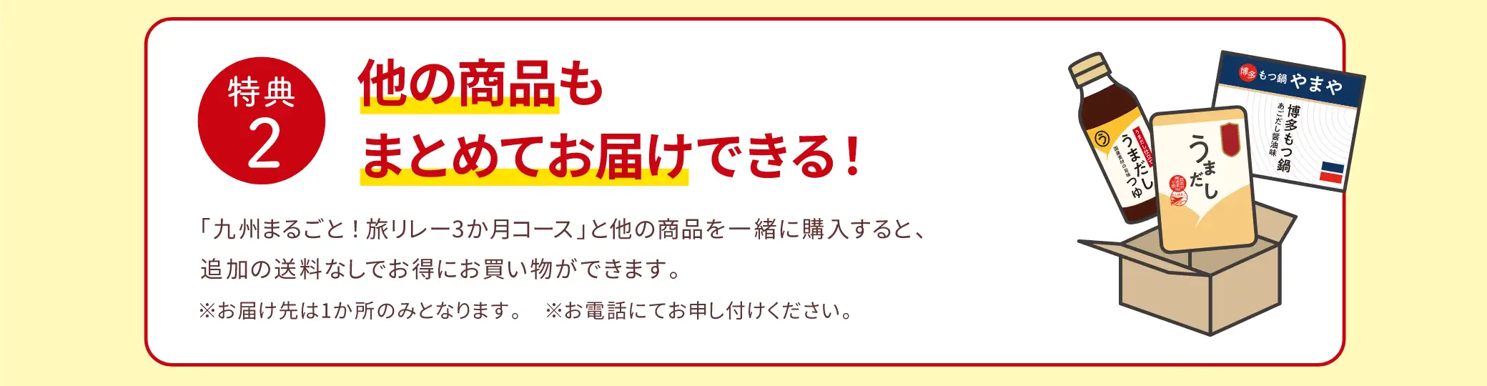 【特典2】他の商品もまとめてお届けできる！／「九州まるごと！旅リレー３か月コース」と他の商品を一緒に購入すると、追加の送料なしでお得にお買い物ができます。／※お届け先は1か所のみとなります。※お電話にてお申し付けください。
